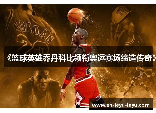 《篮球英雄乔丹科比领衔奥运赛场缔造传奇》