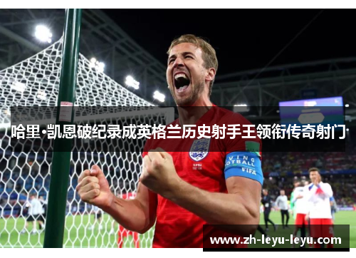 哈里·凯恩破纪录成英格兰历史射手王领衔传奇射门